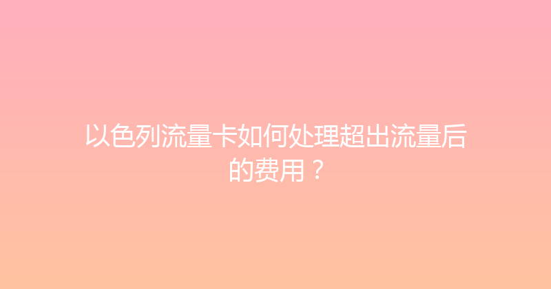 以色列流量卡如何处理超出流量后的费用？ 