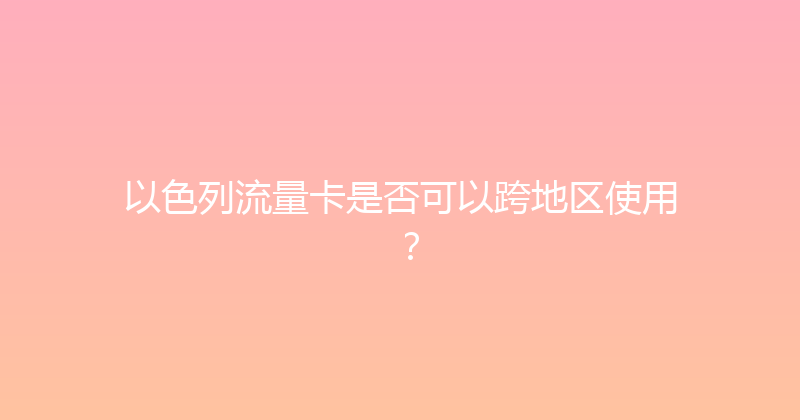 以色列流量卡是否可以跨地区使用？ 