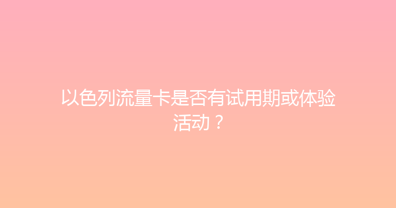 以色列流量卡是否有试用期或体验活动？ 