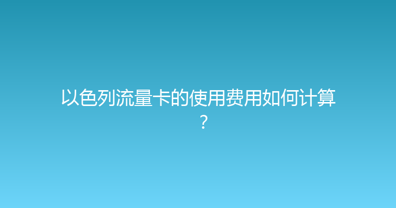 以色列流量卡的使用费用如何计算？ 