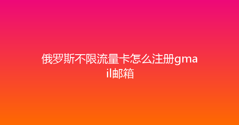 俄罗斯不限流量卡怎么注册gmail邮箱 