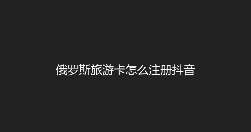 俄罗斯旅游卡怎么注册抖音 
