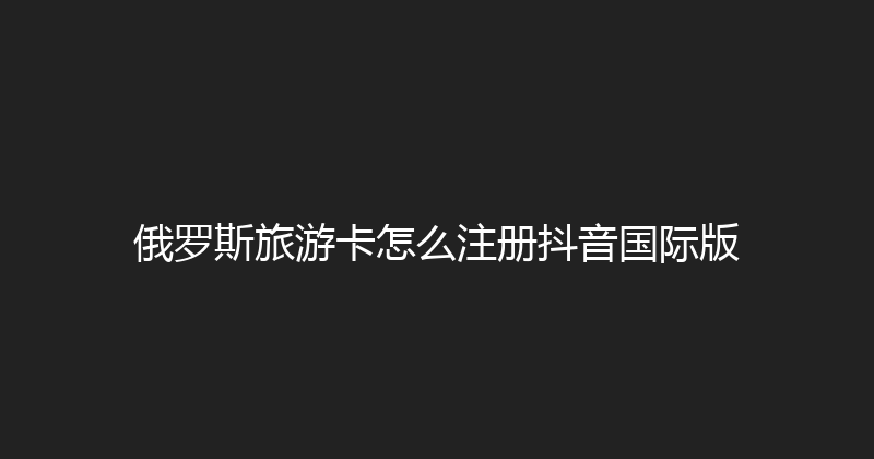 俄罗斯旅游卡怎么注册抖音国际版 