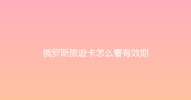 俄罗斯旅遊卡怎么看有效期 