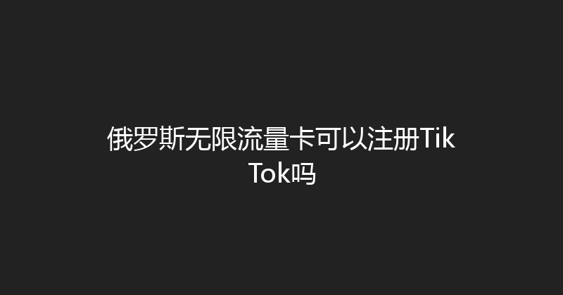 俄罗斯无限流量卡可以注册TikTok吗 