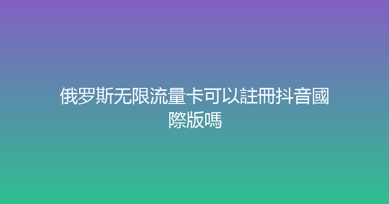 俄罗斯无限流量卡可以註冊抖音國際版嗎 