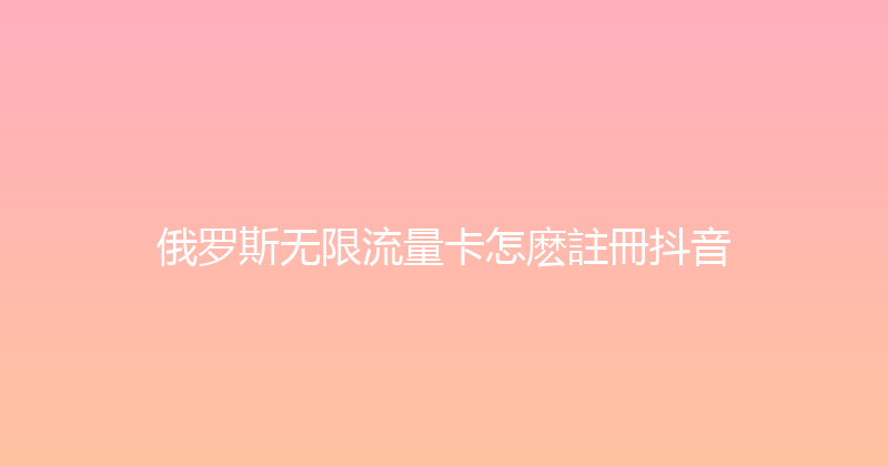 俄罗斯无限流量卡怎麽註冊抖音 