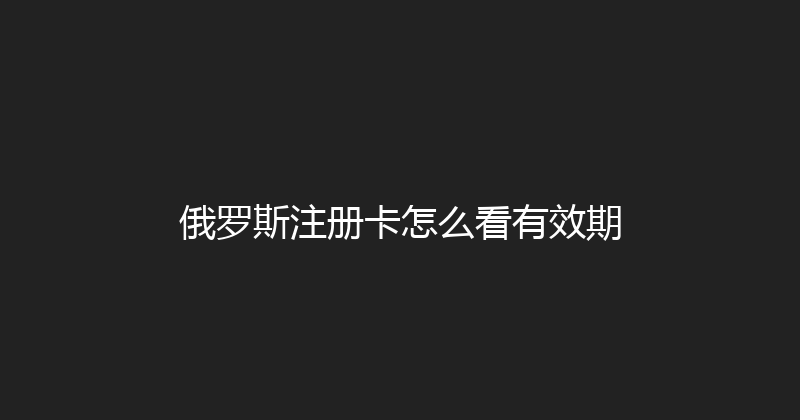 俄罗斯注册卡怎么看有效期 