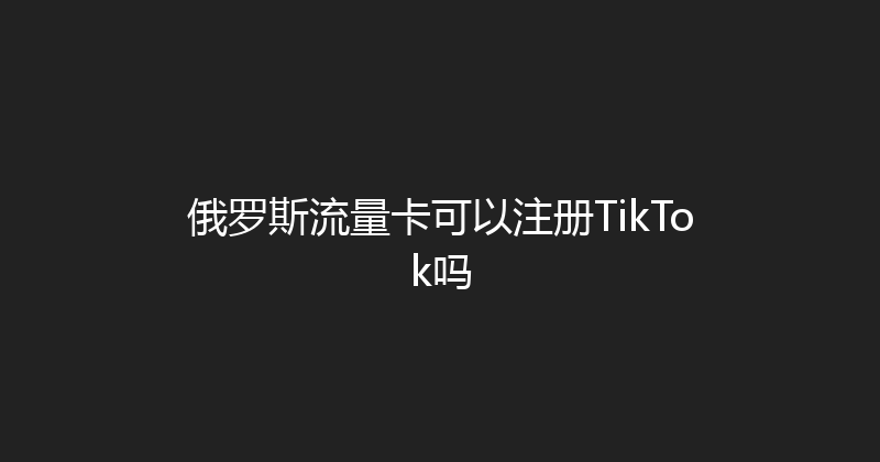 俄罗斯流量卡可以注册TikTok吗 