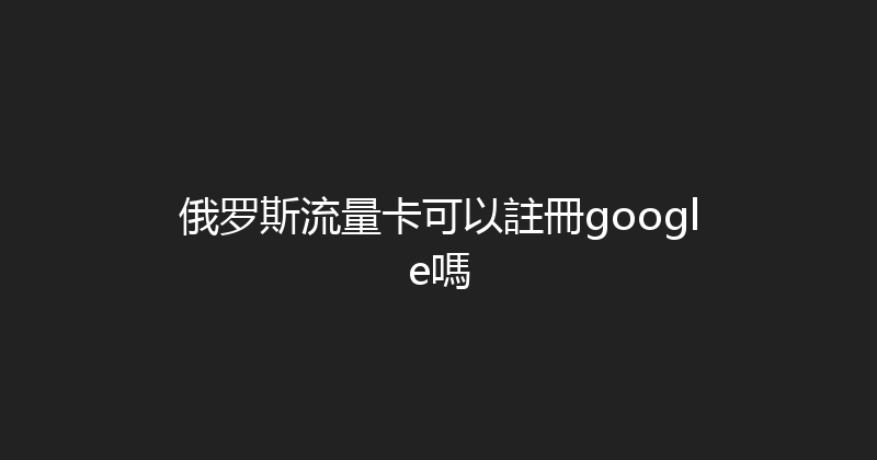 俄罗斯流量卡可以註冊google嗎 