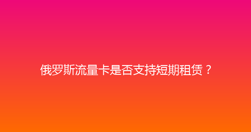 俄罗斯流量卡是否支持短期租赁？ 