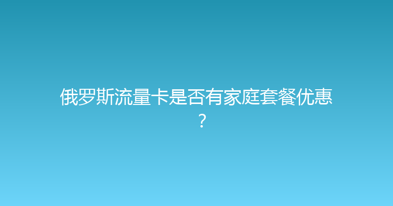 俄罗斯流量卡是否有家庭套餐优惠？ 