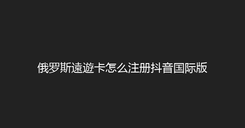 俄罗斯遠遊卡怎么注册抖音国际版 