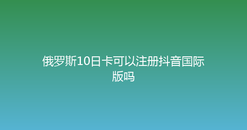 俄罗斯10日卡可以注册抖音国际版吗 