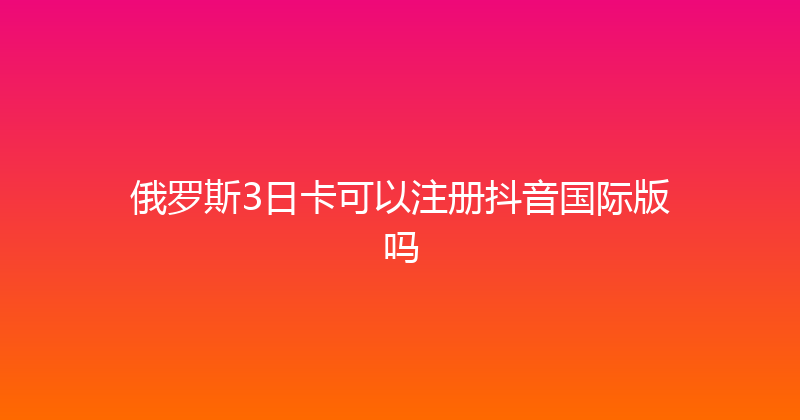 俄罗斯3日卡可以注册抖音国际版吗 