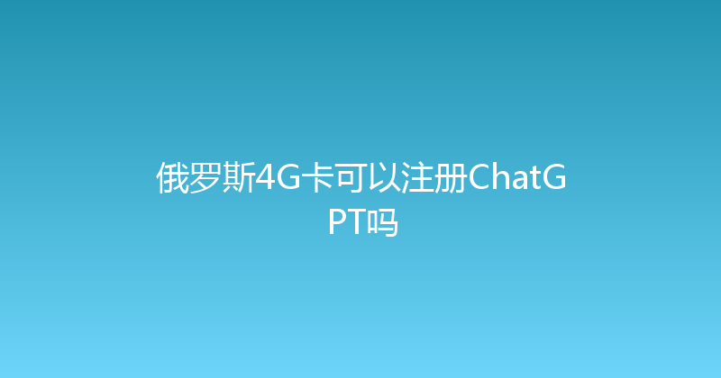 俄罗斯4G卡可以注册ChatGPT吗 