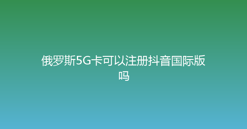 俄罗斯5G卡可以注册抖音国际版吗 