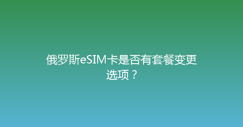 俄罗斯eSIM卡是否有套餐变更选项？ 