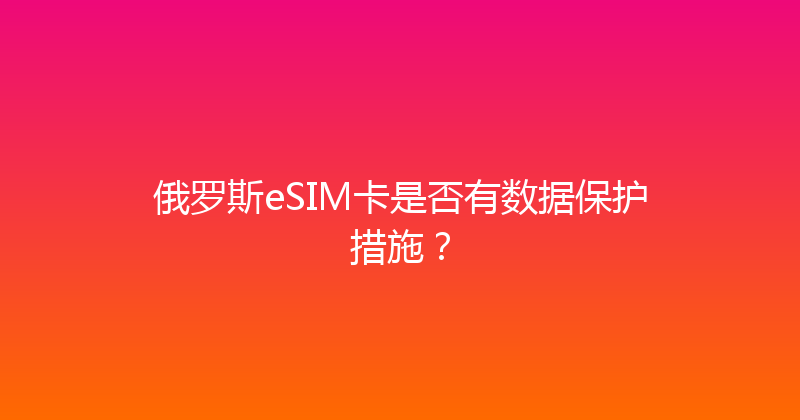 俄罗斯eSIM卡是否有数据保护措施？ 