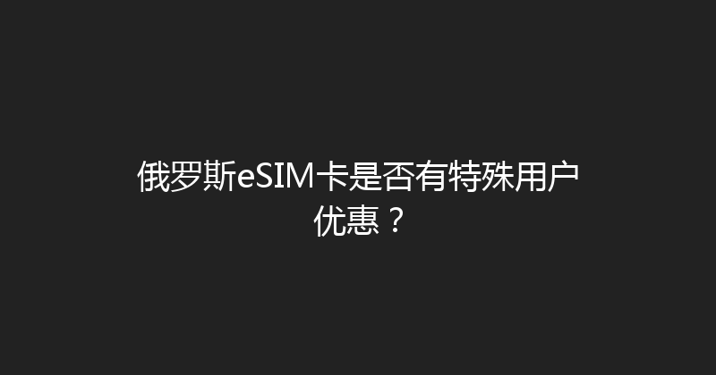 俄罗斯eSIM卡是否有特殊用户优惠？ 