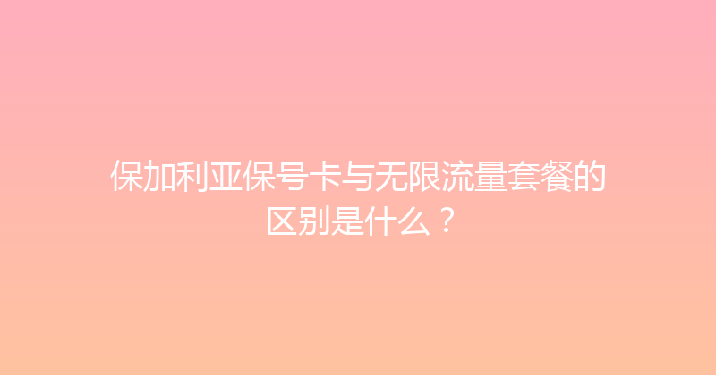 保加利亚保号卡与无限流量套餐的区别是什么？ 