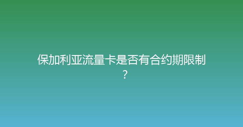 保加利亚流量卡是否有合约期限制？ 