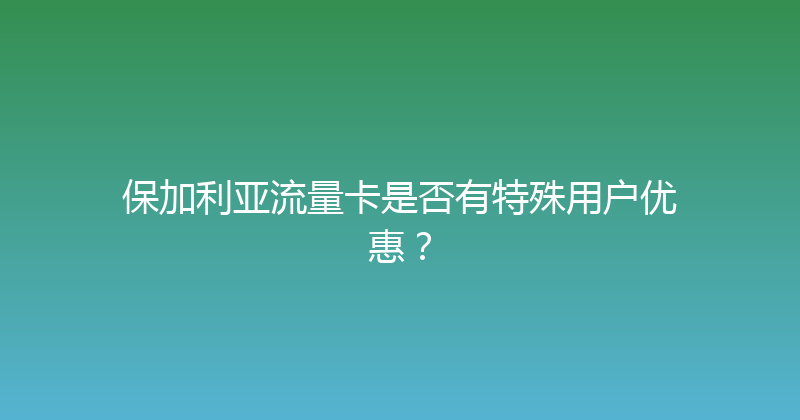 保加利亚流量卡是否有特殊用户优惠？ 