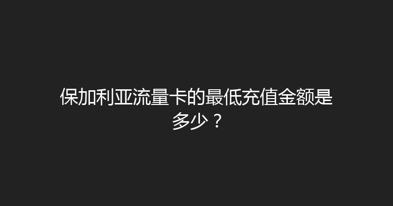 保加利亚流量卡的最低充值金额是多少？ 