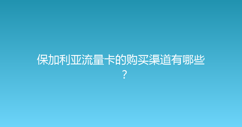 保加利亚流量卡的购买渠道有哪些？ 