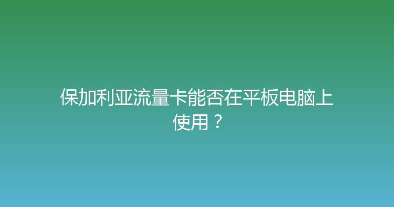 保加利亚流量卡能否在平板电脑上使用？ 