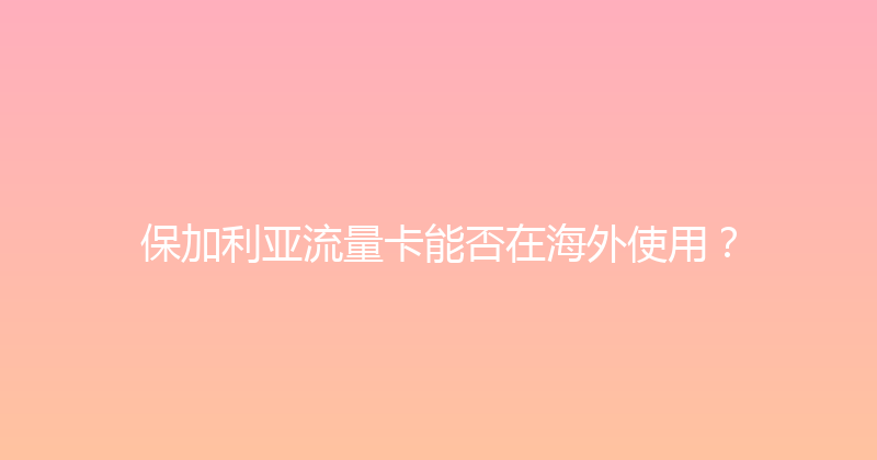 保加利亚流量卡能否在海外使用？ 