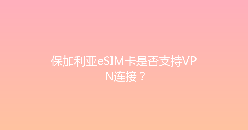 保加利亚eSIM卡是否支持VPN连接？ 