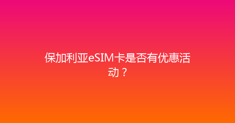 保加利亚eSIM卡是否有优惠活动？ 