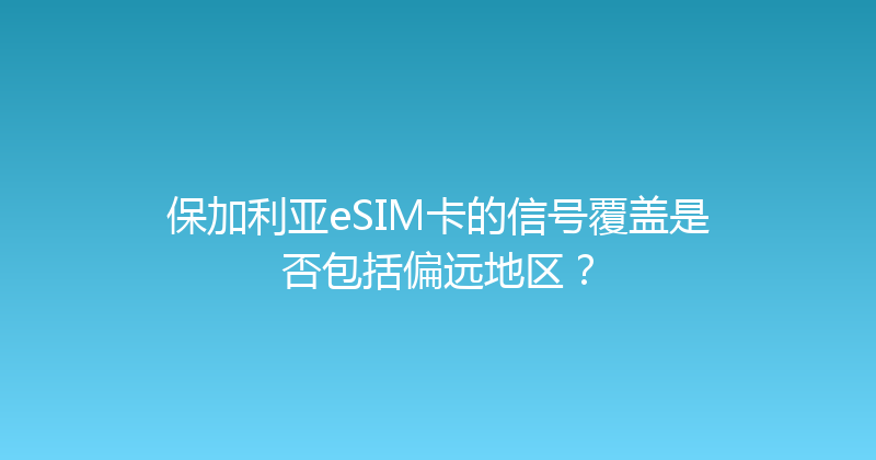 保加利亚eSIM卡的信号覆盖是否包括偏远地区？ 