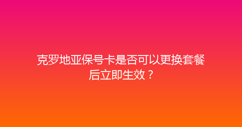 克罗地亚保号卡是否可以更换套餐后立即生效？ 