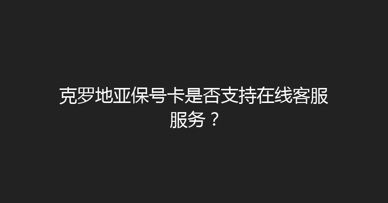 克罗地亚保号卡是否支持在线客服服务？ 