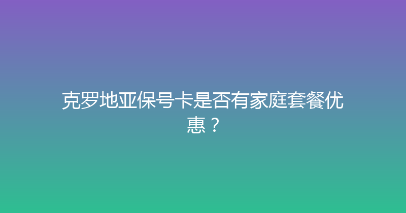 克罗地亚保号卡是否有家庭套餐优惠？ 