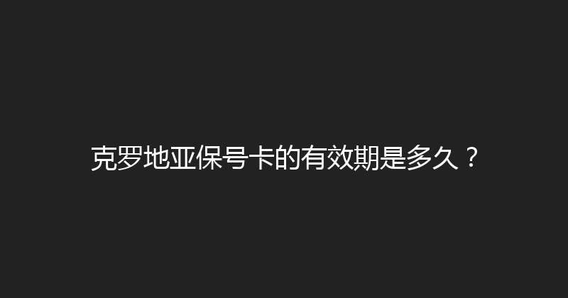 克罗地亚保号卡的有效期是多久？ 