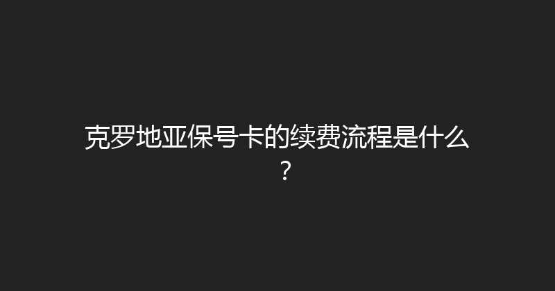 克罗地亚保号卡的续费流程是什么？ 