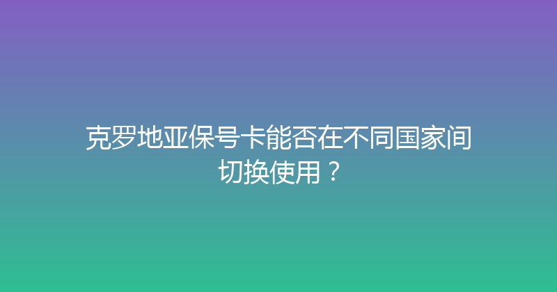 克罗地亚保号卡能否在不同国家间切换使用？ 