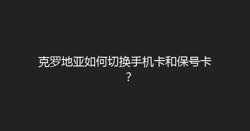 克罗地亚如何切换手机卡和保号卡？ 