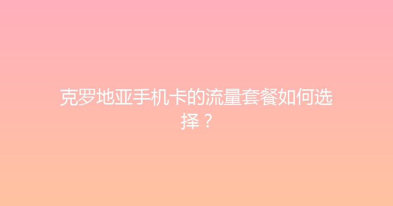 克罗地亚手机卡的流量套餐如何选择？ 