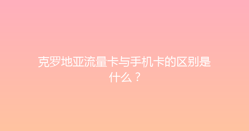 克罗地亚流量卡与手机卡的区别是什么？ 