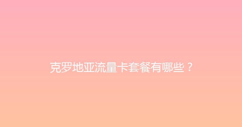 克罗地亚流量卡套餐有哪些？ 