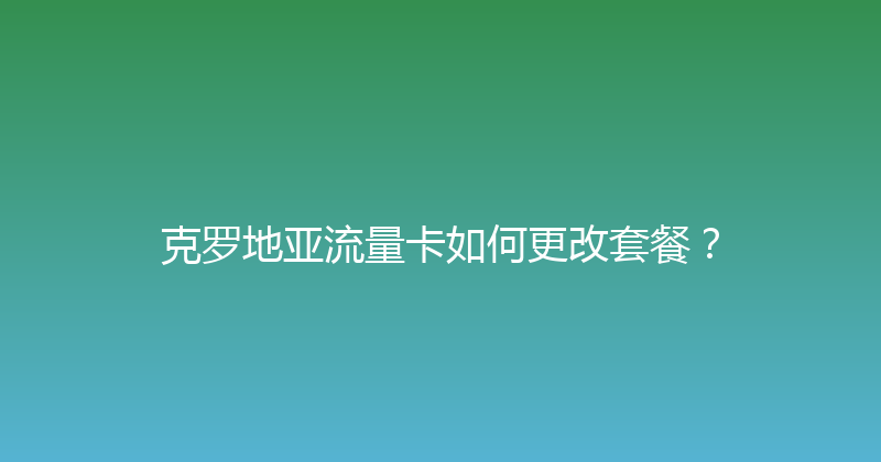 克罗地亚流量卡如何更改套餐？ 