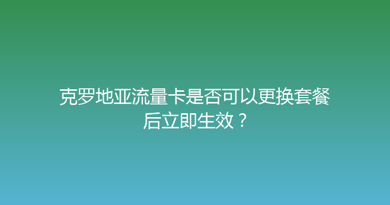 克罗地亚流量卡是否可以更换套餐后立即生效？ 
