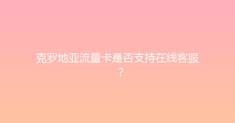 克罗地亚流量卡是否支持在线客服？ 
