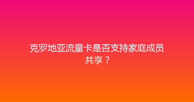 克罗地亚流量卡是否支持家庭成员共享？ 