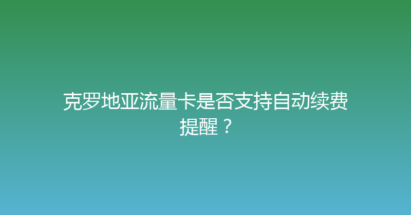 克罗地亚流量卡是否支持自动续费提醒？ 
