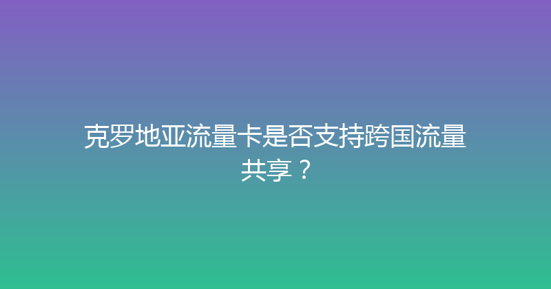 克罗地亚流量卡是否支持跨国流量共享？ 
